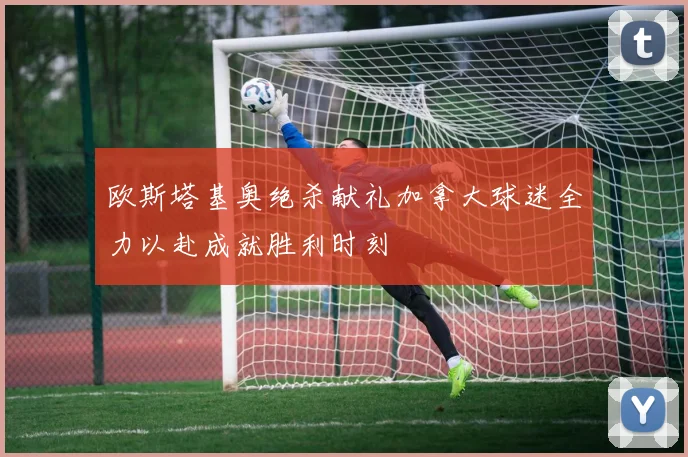 欧斯塔基奥绝杀献礼加拿大球迷全力以赴成就胜利时刻