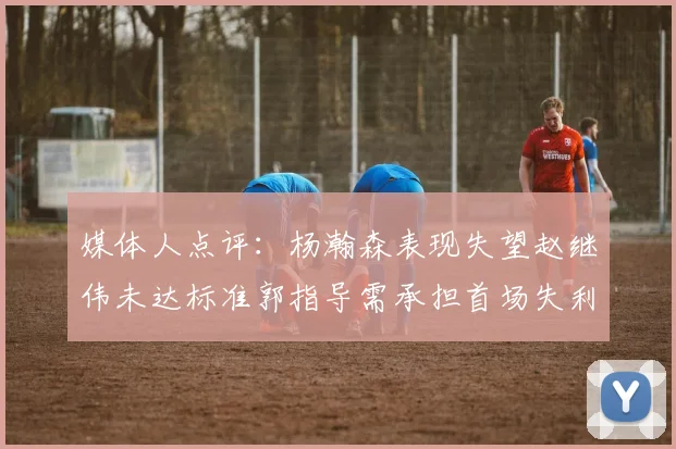 媒体人点评：杨瀚森表现失望赵继伟未达标准郭指导需承担首场失利责任