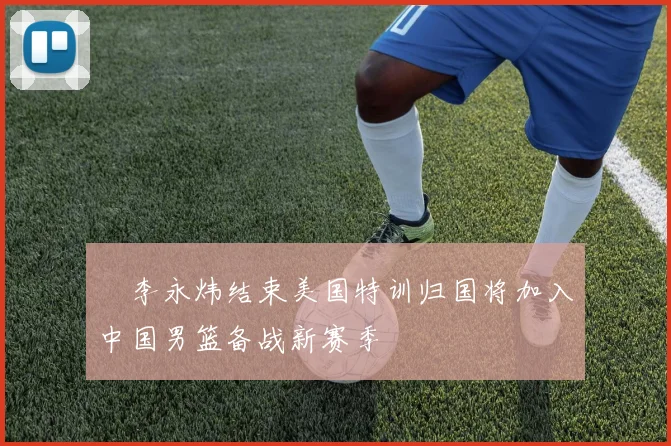 偰李永炜结束美国特训归国将加入中国男篮备战新赛季
