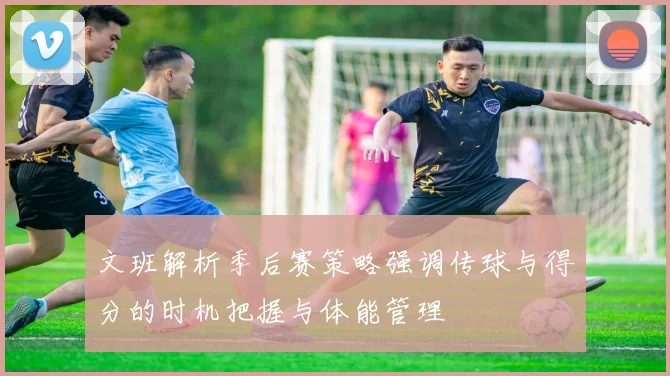 文班解析季后赛策略强调传球与得分的时机把握与体能管理