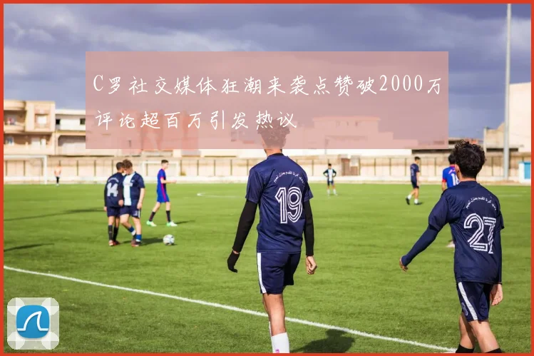 C罗社交媒体狂潮来袭点赞破2000万评论超百万引发热议
