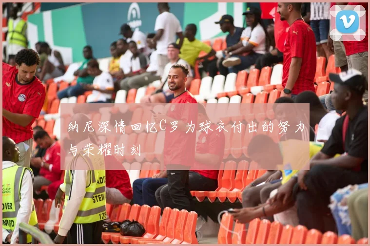 纳尼深情回忆C罗为球衣付出的努力与荣耀时刻