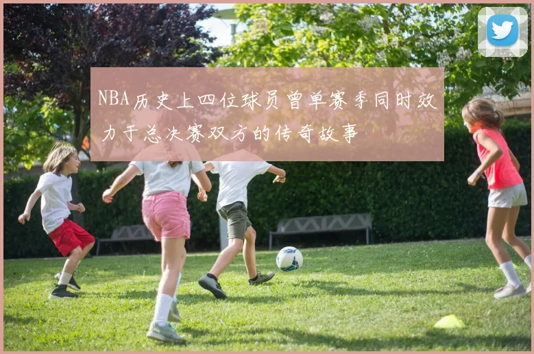 NBA历史上四位球员曾单赛季同时效力于总决赛双方的传奇故事