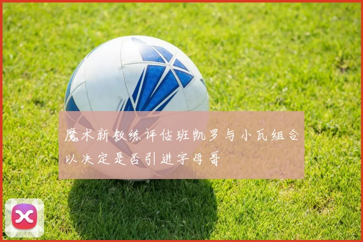 魔术新教练评估班凯罗与小瓦组合以决定是否引进字母哥