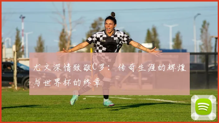 尤文深情致敬C罗：传奇生涯的辉煌与世界杯的终章