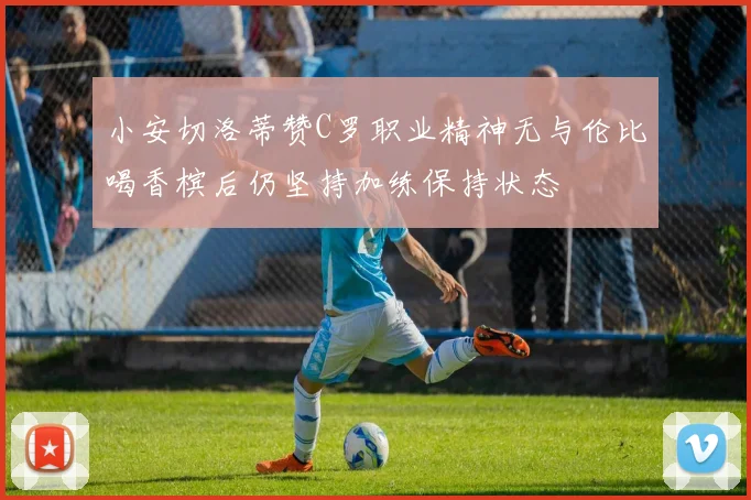 小安切洛蒂赞C罗职业精神无与伦比喝香槟后仍坚持加练保持状态