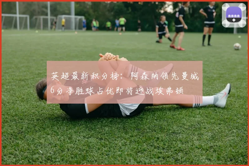 英超最新积分榜：阿森纳领先曼城6分净胜球占优即将迎战埃弗顿