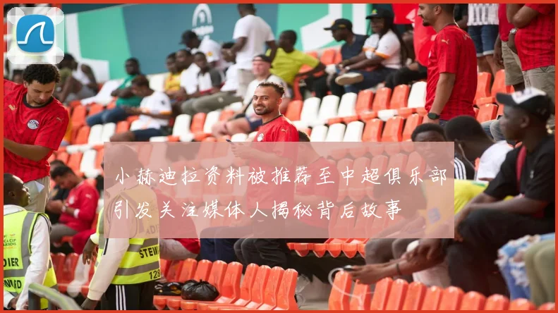 小赫迪拉资料被推荐至中超俱乐部引发关注媒体人揭秘背后故事