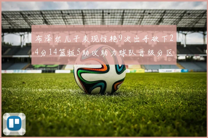 布泽尔儿子表现惊艳9次出手砍下24分14篮板5助攻助力球队晋级分区决赛