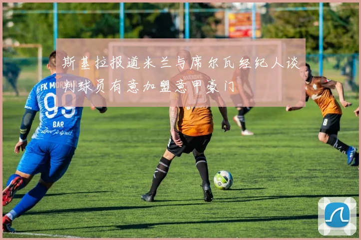 斯基拉报道米兰与席尔瓦经纪人谈判球员有意加盟意甲豪门